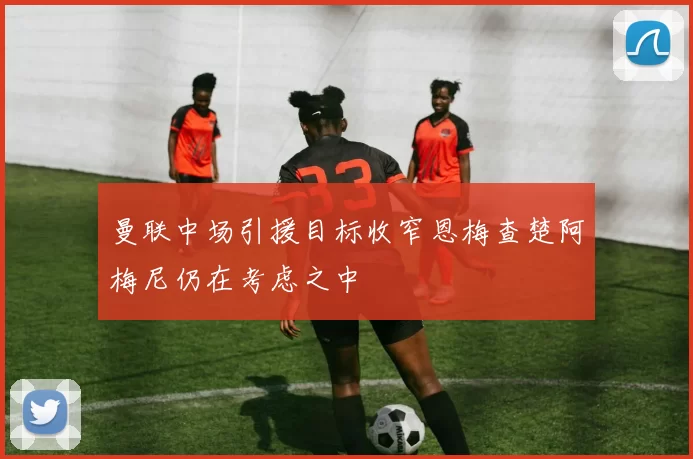 曼联中场引援目标收窄恩梅查楚阿梅尼仍在考虑之中