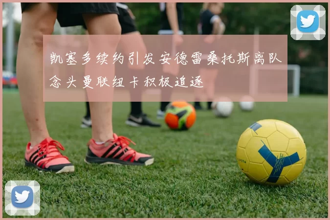 凯塞多续约引发安德雷桑托斯离队念头曼联纽卡积极追逐