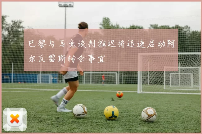 巴黎与马竞谈判推迟将迅速启动阿尔瓦雷斯转会事宜
