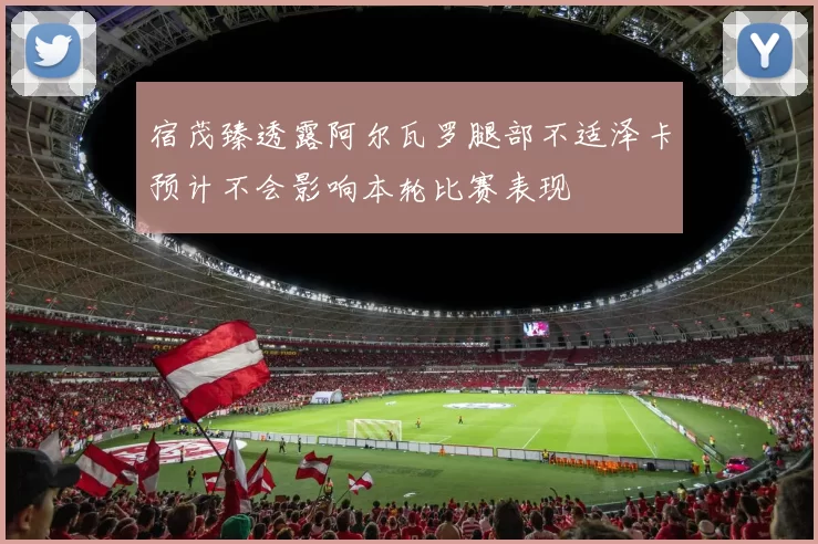 宿茂臻透露阿尔瓦罗腿部不适泽卡预计不会影响本轮比赛表现