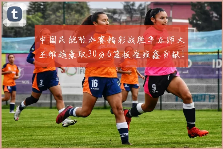 中国民航附加赛精彩战胜华东师大王维越豪取30分6篮板崔雍鑫贡献12分13篮板15助攻