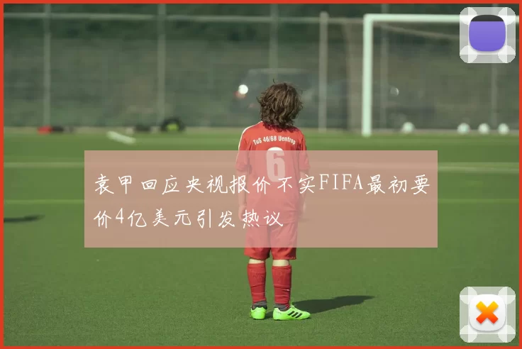 袁甲回应央视报价不实FIFA最初要价4亿美元引发热议