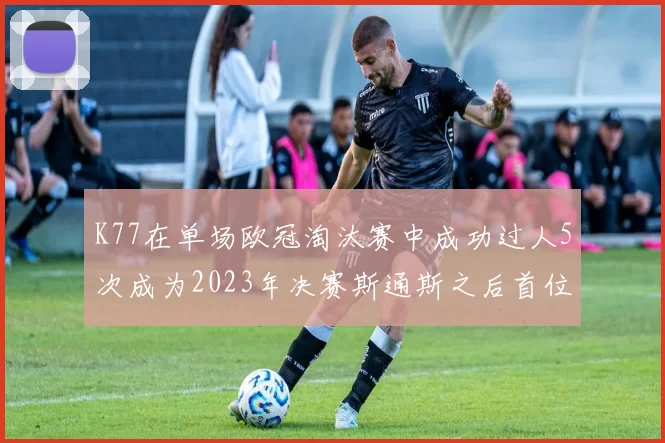 K77在单场欧冠淘汰赛中成功过人5次成为2023年决赛斯通斯之后首位球员