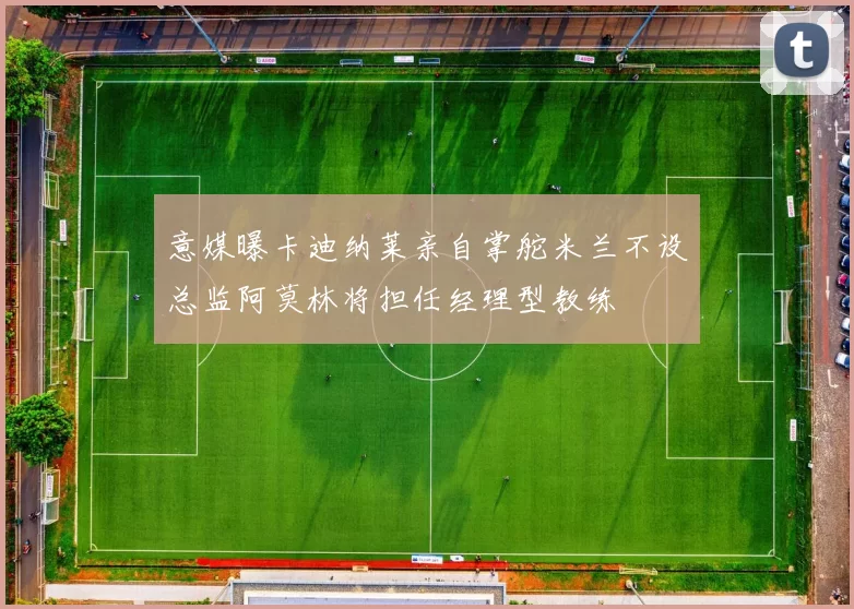 意媒曝卡迪纳莱亲自掌舵米兰不设总监阿莫林将担任经理型教练