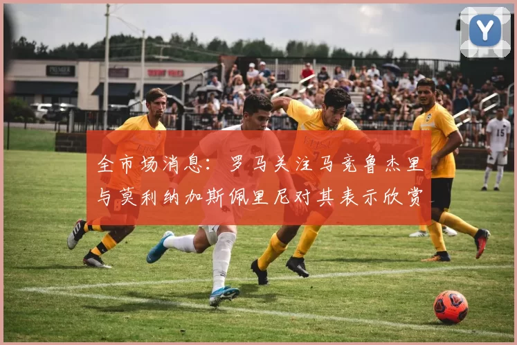 全市场消息：罗马关注马竞鲁杰里与莫利纳加斯佩里尼对其表示欣赏