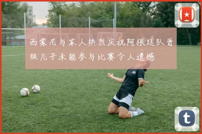 西蒙尼与家人热烈庆祝阿根廷队晋级儿子未能参与比赛令人遗憾