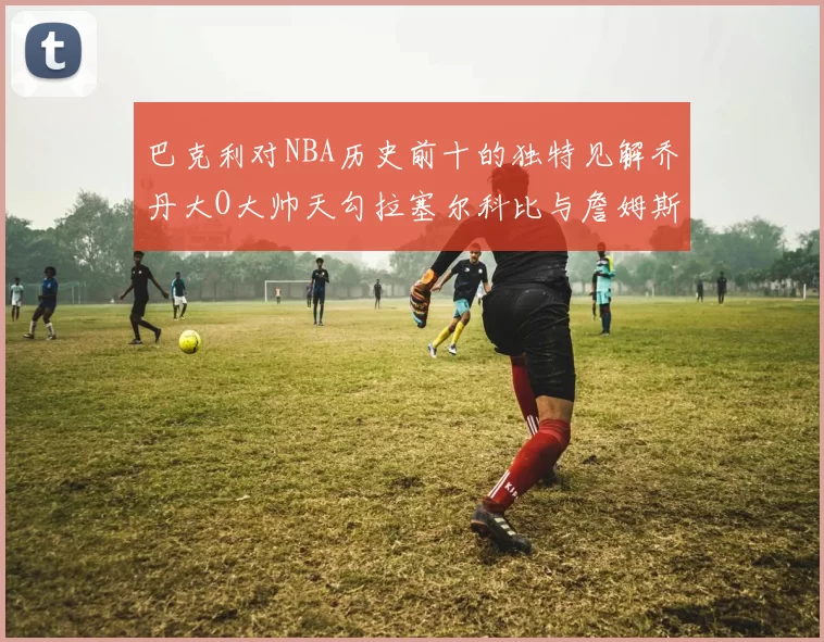 巴克利对NBA历史前十的独特见解乔丹大O大帅天勾拉塞尔科比与詹姆斯排名分析