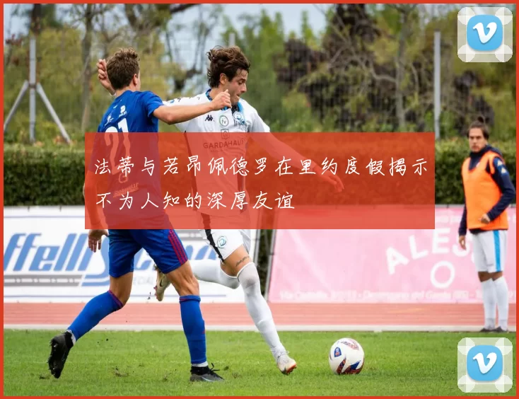 法蒂与若昂佩德罗在里约度假揭示不为人知的深厚友谊