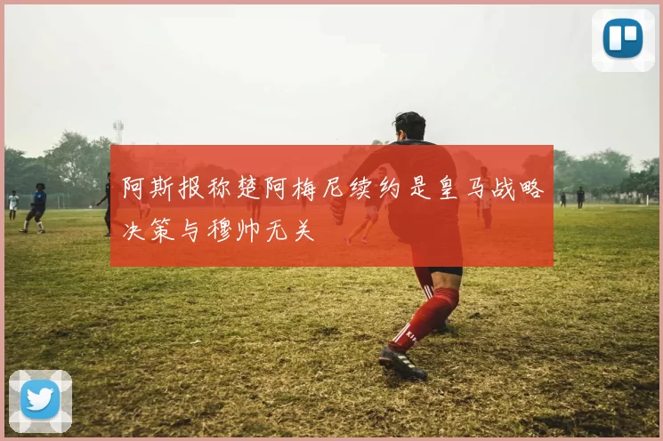 阿斯报称楚阿梅尼续约是皇马战略决策与穆帅无关