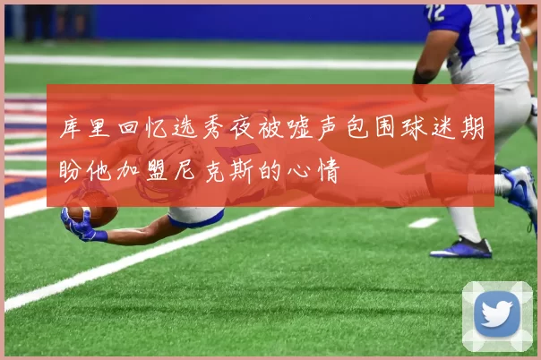 库里回忆选秀夜被嘘声包围球迷期盼他加盟尼克斯的心情