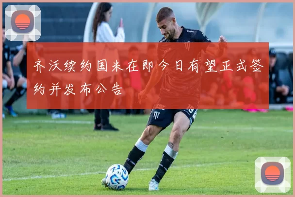 齐沃续约国米在即今日有望正式签约并发布公告