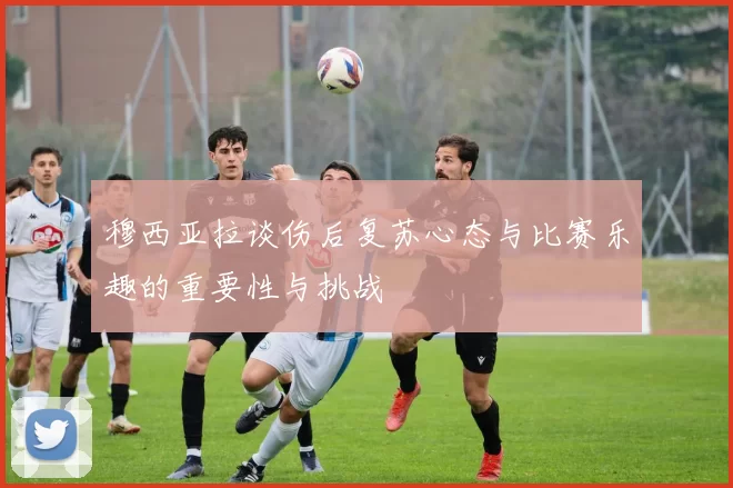 穆西亚拉谈伤后复苏心态与比赛乐趣的重要性与挑战