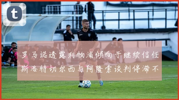 罗马诺透露利物浦倾向于继续信任斯洛特切尔西与阿隆索谈判停滞不前