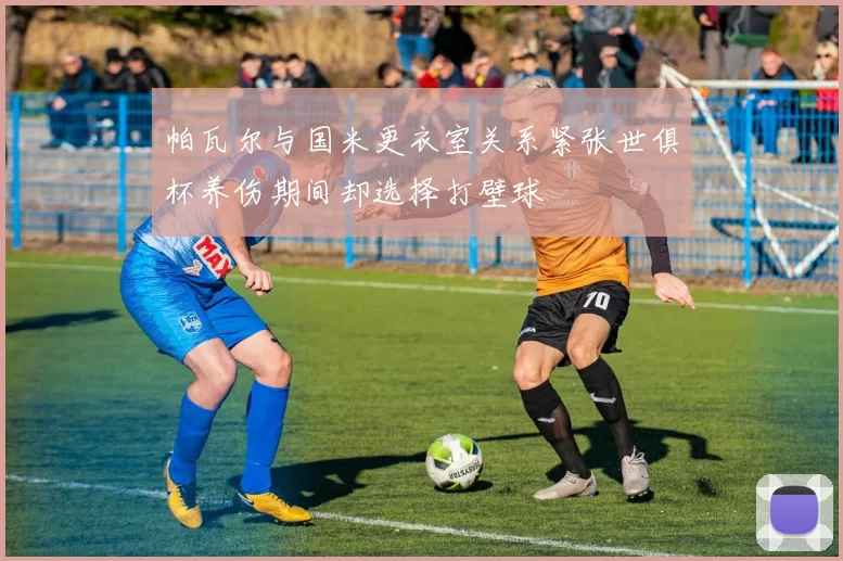 帕瓦尔与国米更衣室关系紧张世俱杯养伤期间却选择打壁球