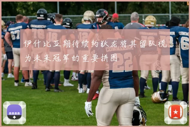 伊什比亚期待续约狄龙将其留队视为未来冠军的重要拼图