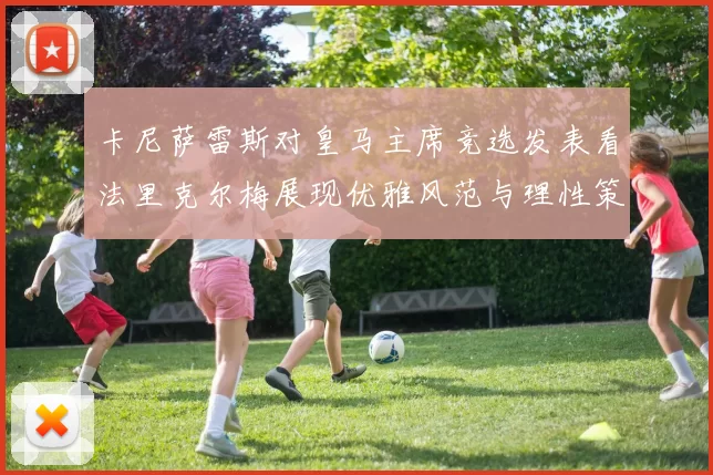 卡尼萨雷斯对皇马主席竞选发表看法里克尔梅展现优雅风范与理性策略
