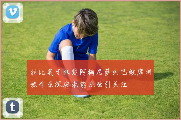 拉比奥于帕楚阿梅尼萨利巴缺席训练母亲探班未能见面引关注