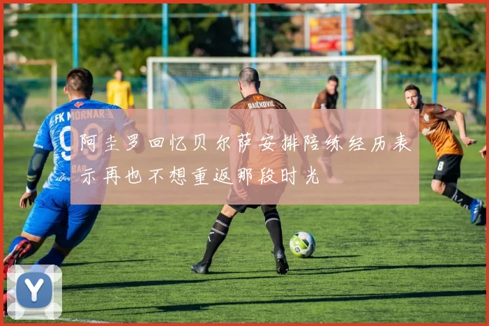 阿圭罗回忆贝尔萨安排陪练经历表示再也不想重返那段时光