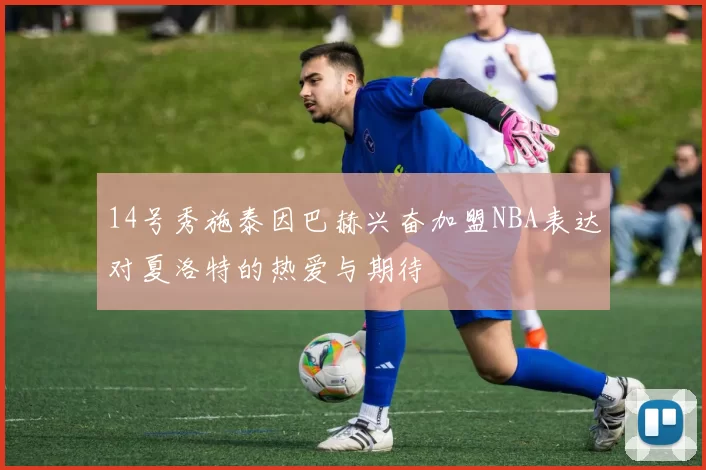 14号秀施泰因巴赫兴奋加盟NBA表达对夏洛特的热爱与期待